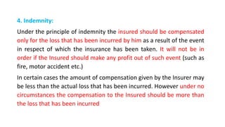 4. Indemnity:
Under the principle of indemnity the insured should be compensated
only for the loss that has been incurred by him as a result of the event
in respect of which the insurance has been taken. It will not be in
order if the Insured should make any profit out of such event (such as
fire, motor accident etc.)
In certain cases the amount of compensation given by the Insurer may
be less than the actual loss that has been incurred. However under no
circumstances the compensation to the Insured should be more than
the loss that has been incurred
 