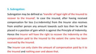 5. Subrogation:
Subrogation may be defined as ‘transfer of legal right of the Insured to
recover to the Insured’. In case the insured, after having received
compensation for loss (i.e.indemnity) from the Insurer also receives
from another person any amount towards such loss then he will be
placed in a position of gain which is against the Principle of Indemnity.
Hence the Insurer will have the right to recover the indemnity or the
compensation paid to the Insured to the extent the same has been
received by the Insured.
The Insurer can only claim the amount of compensation paid by it to
the Insured and nothing over and above that.
 