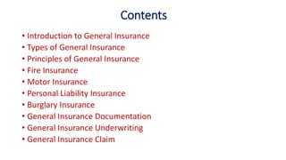 Contents
• Introduction to General Insurance
• Types of General Insurance
• Principles of General Insurance
• Fire Insurance
• Motor Insurance
• Personal Liability Insurance
• Burglary Insurance
• General Insurance Documentation
• General Insurance Underwriting
• General Insurance Claim
 