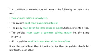 The condition of contribution will arise if the following conditions are
met:
• Two or more policies should exist.
• The policies must cover a common interest.
• The policy must cover the same cause or event which results into a loss.
• The policies must cover a common subject matter i.e. the same
property.
• All the policies must be in operation at the time of loss.
It may be noted here that it is not essential that the policies should be
identical to each other.
 