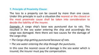 7. Principle of Proximity Clause:
The loss to a property can be caused by more than one cause.
Under this principle in such a situation the nearest or the closest or
the most proximate cause shall be taken into consideration to
decide the liability of the insurer.
Example: A cargo ship’s base was punctured due to rats. This
resulted in the sea water entering the ship and accordingly the
cargo was damaged. Here there are two causes for the damage of
the cargo ship:
• The Cargo ship getting punctured because of rats.
• The sea water entering the ship through the punctures.
In this case the nearest cause of damage is the sea water which is
insured, the insurer must pay the compensation.
 