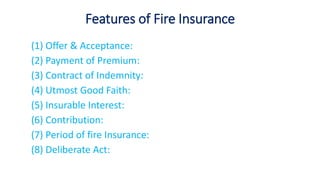 Features of Fire Insurance
(1) Offer & Acceptance:
(2) Payment of Premium:
(3) Contract of Indemnity:
(4) Utmost Good Faith:
(5) Insurable Interest:
(6) Contribution:
(7) Period of fire Insurance:
(8) Deliberate Act:
 