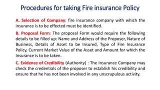 Procedures for taking Fire insurance Policy
A. Selection of Company: fire insurance company with which the
insurance is to be effected must be identified.
B. Proposal Form: The proposal Form would require the following
details to be filled up: Name and Address of the Proposer, Nature of
Business, Details of Asset to be Insured, Type of Fire Insurance
Policy, Current Market Value of the Asset and Amount for which the
Insurance is to be taken.
C. Evidence of Credibility (Authority) : The Insurance Company may
check the credentials of the proposer to establish his credibility and
ensure that he has not been involved in any unscrupulous activity.
 