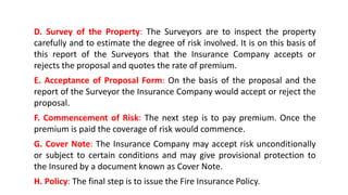 D. Survey of the Property: The Surveyors are to inspect the property
carefully and to estimate the degree of risk involved. It is on this basis of
this report of the Surveyors that the Insurance Company accepts or
rejects the proposal and quotes the rate of premium.
E. Acceptance of Proposal Form: On the basis of the proposal and the
report of the Surveyor the Insurance Company would accept or reject the
proposal.
F. Commencement of Risk: The next step is to pay premium. Once the
premium is paid the coverage of risk would commence.
G. Cover Note: The Insurance Company may accept risk unconditionally
or subject to certain conditions and may give provisional protection to
the Insured by a document known as Cover Note.
H. Policy: The final step is to issue the Fire Insurance Policy.
 