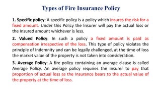 Types of Fire Insurance Policy
1. Specific policy: A specific policy is a policy which insures the risk for a
fixed amount. Under this Policy the Insurer will pay the actual loss or
the Insured amount whichever is less.
2. Valued Policy: In such a policy a fixed amount is paid as
compensation irrespective of the loss. This type of policy violates the
principle of Indemnity and can be legally challenged, at the time of loss
the market value of the property is not taken into consideration.
3. Average Policy: A fire policy containing an average clause is called
Average Policy. An average policy requires the insurer to pay that
proportion of actual loss as the Insurance bears to the actual value of
the property at the time of loss.
 