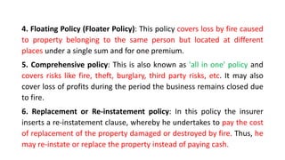 4. Floating Policy (Floater Policy): This policy covers loss by fire caused
to property belonging to the same person but located at different
places under a single sum and for one premium.
5. Comprehensive policy: This is also known as 'all in one' policy and
covers risks like fire, theft, burglary, third party risks, etc. It may also
cover loss of profits during the period the business remains closed due
to fire.
6. Replacement or Re-instatement policy: In this policy the insurer
inserts a re-instatement clause, whereby he undertakes to pay the cost
of replacement of the property damaged or destroyed by fire. Thus, he
may re-instate or replace the property instead of paying cash.
 
