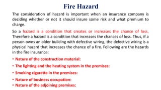 Fire Hazard
The consideration of hazard is important when an insurance company is
deciding whether or not it should insure some risk and what premium to
charge.
So a hazard is a condition that creates or increases the chance of loss.
Therefore a hazard is a condition that increases the chances of loss. Thus, if a
person owns an older building with defective wiring, the defective wiring is a
physical hazard that increases the chance of a fire. Following are the hazards
in the fire insurance:
• Nature of the construction material:
• The lighting and the heating system in the premises:
• Smoking cigarette in the premises:
• Nature of business occupation:
• Nature of the adjoining premises:
 