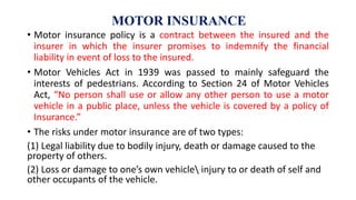 MOTOR INSURANCE
• Motor insurance policy is a contract between the insured and the
insurer in which the insurer promises to indemnify the financial
liability in event of loss to the insured.
• Motor Vehicles Act in 1939 was passed to mainly safeguard the
interests of pedestrians. According to Section 24 of Motor Vehicles
Act, “No person shall use or allow any other person to use a motor
vehicle in a public place, unless the vehicle is covered by a policy of
Insurance.”
• The risks under motor insurance are of two types:
(1) Legal liability due to bodily injury, death or damage caused to the
property of others.
(2) Loss or damage to one’s own vehicle injury to or death of self and
other occupants of the vehicle.
 