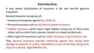 Introduction
A very broad classification of insurance is life and non-life (general
insurance).
General Insurance comprises of:
• Insurance of property against fire, theft etc.
• Personal Insurance such as Accident & Health Insurance.
• Liability Insurance which covers legal liability arising out of third party
claims such as claim from a person injured in a motor accident etc.
• Other types of Insurances such as Credit Insurance, Crop Insurance, etc.
Thus General Insurance provides indemnity against loss arising from
damage to property or assets, expenditure or loss of earning arising from
injury to a person, legal liabilities etc.
 