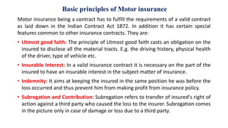 Basic principles of Motor insurance
Motor insurance being a contract has to fulfill the requirements of a valid contract
as laid down in the Indian Contract Act 1872. In addition it has certain special
features common to other insurance contracts. They are:
• Utmost good faith: The principle of Utmost good faith casts an obligation on the
insured to disclose all the material tracts. E.g. the driving history, physical health
of the driver, type of vehicle etc.
• Insurable Interest: In a valid insurance contract it is necessary on the part of the
insured to have an insurable interest in the subject matter of insurance.
• Indemnity: It aims at keeping the insured in the same position he was before the
loss occurred and thus prevent him from making profit from insurance policy.
• Subrogation and Contribution: Subrogation refers to transfer of insured's right of
action against a third party who caused the loss to the insurer. Subrogation comes
in the picture only in case of damage or loss due to a third party.
 