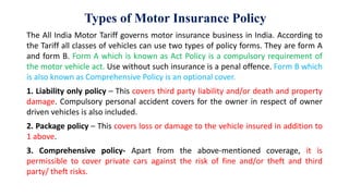 Types of Motor Insurance Policy
The All India Motor Tariff governs motor insurance business in India. According to
the Tariff all classes of vehicles can use two types of policy forms. They are form A
and form B. Form A which is known as Act Policy is a compulsory requirement of
the motor vehicle act. Use without such insurance is a penal offence. Form B which
is also known as Comprehensive Policy is an optional cover.
1. Liability only policy – This covers third party liability and/or death and property
damage. Compulsory personal accident covers for the owner in respect of owner
driven vehicles is also included.
2. Package policy – This covers loss or damage to the vehicle insured in addition to
1 above.
3. Comprehensive policy- Apart from the above-mentioned coverage, it is
permissible to cover private cars against the risk of fine and/or theft and third
party/ theft risks.
 