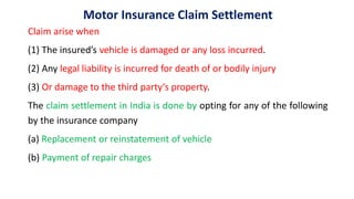 Motor Insurance Claim Settlement
Claim arise when
(1) The insured’s vehicle is damaged or any loss incurred.
(2) Any legal liability is incurred for death of or bodily injury
(3) Or damage to the third party‘s property.
The claim settlement in India is done by opting for any of the following
by the insurance company
(a) Replacement or reinstatement of vehicle
(b) Payment of repair charges
 