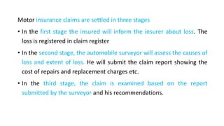 Motor insurance claims are settled in three stages
• In the first stage the insured will inform the insurer about loss. The
loss is registered in claim register
• In the second stage, the automobile surveyor will assess the causes of
loss and extent of loss. He will submit the claim report showing the
cost of repairs and replacement charges etc.
• In the third stage, the claim is examined based on the report
submitted by the surveyor and his recommendations.
 