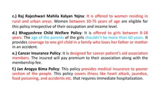 c.) Raj Rajeshwari Mahila Kalyan Yojna: It is offered to women residing in
rural and urban areas. Women between 10-75 years of age are eligible for
this policy irrespective of their occupation and income level.
d.) Bhagyashree Child Welfare Policy: It is offered to girls between 0-18
years. The age of the parents of the girls shouldn’t be more than 60 years. It
provides coverage to one girl child in a family who loses her father or mother
in an accident.
e.) Cancer Insurance Policy: It is designed for cancer patient’s aid association
members. The insured will pay premium to their association along with the
membership fee.
f.) Jan Arogya Bima Policy: This policy provides medical insurance to poorer
section of the people. This policy covers illness like heart attack, jaundice,
food poisoning, and accidents etc. that requires immediate hospitalization.
 