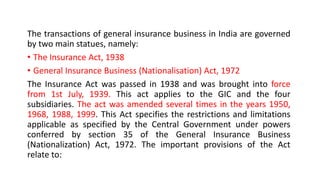 The transactions of general insurance business in India are governed
by two main statues, namely:
• The Insurance Act, 1938
• General Insurance Business (Nationalisation) Act, 1972
The Insurance Act was passed in 1938 and was brought into force
from 1st July, 1939. This act applies to the GIC and the four
subsidiaries. The act was amended several times in the years 1950,
1968, 1988, 1999. This Act specifies the restrictions and limitations
applicable as specified by the Central Government under powers
conferred by section 35 of the General Insurance Business
(Nationalization) Act, 1972. The important provisions of the Act
relate to:
 