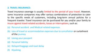 3. TRAVEL INSURANCE:
Travel insurance coverage is usually limited to the period of your travel. However,
some insurance companies may offer various combinations of protection to cater
to the specific needs of customers, including long-term annual policies for a
frequent traveler. Travel insurance can be purchased for you and/or your family to
insure against travel-related accidents, losses or interruptions, such as:
(a) Personal accident and Medical-related expenses
(b) Loss of travel or accommodation expenses due to cancellation or curtailment
of the journey
(c) Losing your passport
(d) Personal liability
(e) Delayed baggage and ravel delay
(f) Hijacking
 