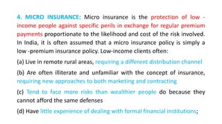 4. MICRO INSURANCE: Micro insurance is the protection of low -
income people against specific perils in exchange for regular premium
payments proportionate to the likelihood and cost of the risk involved.
In India, it is often assumed that a micro insurance policy is simply a
low -premium insurance policy. Low-income clients often:
(a) Live in remote rural areas, requiring a different distribution channel
(b) Are often illiterate and unfamiliar with the concept of insurance,
requiring new approaches to both marketing and contracting
(c) Tend to face more risks than wealthier people do because they
cannot afford the same defenses
(d) Have little experience of dealing with formal financial institutions;
 