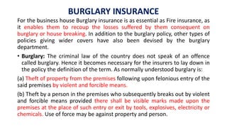 BURGLARY INSURANCE
For the business house Burglary insurance is as essential as Fire insurance, as
it enables them to recoup the losses suffered by them consequent on
burglary or house breaking. In addition to the burglary policy, other types of
policies giving wider covers have also been devised by the burglary
department.
• Burglary: The criminal law of the country does not speak of an offence
called burglary. Hence it becomes necessary for the insurers to lay down in
the policy the definition of the term. As normally understood burglary is:
(a) Theft of property from the premises following upon felonious entry of the
said premises by violent and forcible means.
(b) Theft by a person in the premises who subsequently breaks out by violent
and forcible means provided there shall be visible marks made upon the
premises at the place of such entry or exit by tools, explosives, electricity or
chemicals. Use of force may be against property and person.
 