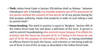 • Theft: Indian Penal Code in Section 378 defines theft as follows: "whoever
intending to take is honestly any movable property out of the possession of
any person without the consent of that person or of any person having for
that purpose authority, moves that property in order to such taking is said
to commit theft."
• House-breaking: The word in practice is equal to 'Burglary'. Section 445 of
the Indian Penal Code has laid down a definition of the term. A person is
said to commit housebreaking who commits house trespass if he effects his
entrance into the house (or any part of it), or if being in the house (or any
part of it) for the purpose of committing an offence, or having committed
an offence therein he quits the house, such entrance or exit being made by
use of force in one of the six ways as described in the Indian Penal Code.
 