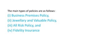 The main types of policies are as follows:
(i) Business Premises Policy,
(ii) Jewellary and Valuable Policy,
(iii) All Risk Policy, and
(iv) Fidelity Insurance
 