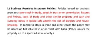 i.) Business Premises Insurance Policies: Policies issued to business
premises cover stock-in-trade, goods in trust or on commission, fixtures
and fittings, tools of trade and other similar property and cash and
currency notes in locked safe against the risk of burglary and house-
breaking. In regard to stock-in-trade and other goods the policy may
be issued on full value basis or on "first loss" basis ('Policy insures the
property up to a specified amount only )
 