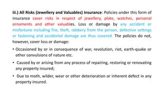 iii.) All Risks (Jewellery and Valuables) Insurance: Policies under this form of
insurance cover risks in respect of jewellery, plate, watches, personal
ornaments and other valuables. Loss or damage by any accident or
misfortune including fire, theft, robbery from the person, defective settings
or fastening and accidental damage are thus covered. The policies do not,
however, cover loss or damage:
• Occasioned by or in consequence of war, revolution, riot, earth-quake or
other convulsions of nature etc.
• Caused by or arising from any process of repairing, restoring or renovating
any property insured;
• Due to moth, wilder, wear or other deterioration or inherent defect in any
property insured.
 