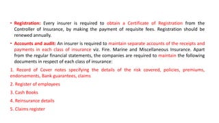 • Registration: Every insurer is required to obtain a Certificate of Registration from the
Controller of Insurance, by making the payment of requisite fees. Registration should be
renewed annually.
• Accounts and audit: An insurer is required to maintain separate accounts of the receipts and
payments in each class of insurance viz. Fire. Marine and Miscellaneous Insurance. Apart
from the regular financial statements, the companies are required to maintain the following
documents in respect of each class of insurance:
1. Record of Cover notes specifying the details of the risk covered, policies, premiums,
endorsements, Bank guarantees, claims
2. Register of employees
3. Cash Books
4. Reinsurance details
5. Claims register
 