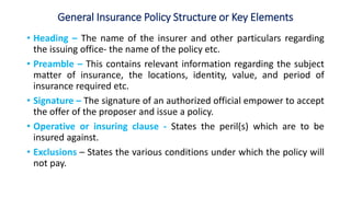 General Insurance Policy Structure or Key Elements
• Heading – The name of the insurer and other particulars regarding
the issuing office- the name of the policy etc.
• Preamble – This contains relevant information regarding the subject
matter of insurance, the locations, identity, value, and period of
insurance required etc.
• Signature – The signature of an authorized official empower to accept
the offer of the proposer and issue a policy.
• Operative or insuring clause - States the peril(s) which are to be
insured against.
• Exclusions – States the various conditions under which the policy will
not pay.
 