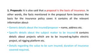 1. Proposals: It is also said that a proposal is the basis of insurance. In
other words, the facts mentioned in the proposal form becomes the
basis for the insurance policy cover. It contains all the relevant
information about-
• Generic details about the insured/proposer – name, address etc.
• Specific details about the subject matter to be insured-it contains
details about projects which are to be insured-eg.hydro electric
project, oil rigging platform etc.
• Details regarding the value to be sum insured; duration of insurance
covered required.
 