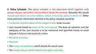 2. Policy Schedule: The policy schedule is the document which together with
various clauses, warranties and conditions forms the contract. Naturally, this would
include such details as name address, nature of business, policy number etc. Other
more particular information detailed in the policy schedule would be
• Full details and description of the subject matter to be insured.
• Sum insured based on value of the sum insured. The basis of valuation and the
adequacy of the sum insured is to be measured and specified clearly to avoid
dispute in future in the event of a claim.
• Period of insurance.
• Premium
• The terms and conditions which details the actual cover
• The various clauses which attach to the policy schedule.
 