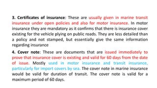 3. Certificates of insurance: These are usually given in marine transit
insurance under open policies and also for motor insurance. In motor
insurance they are mandatory as it confirms that there is insurance cover
existing for the vehicle plying on public roads. They are less detailed than
a policy and not stamped, but essentially give the same information
regarding insurance
4. Cover note: These are documents that are issued immediately to
prove that insurance cover is existing and valid for 60 days from the date
of issue. Mostly used in motor insurance and transit insurance,
particularly for import covers by sea. The cover note in marine insurance
would be valid for duration of transit. The cover note is valid for a
maximum period of 60 days.
 