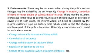 5. Endorsements: There may be instances, when during the policy, certain
changes may be advised by the customer. Eg. Change in location, correction
of name or other details of subject matter insured. There may be instances
of increase in the value to be insured, inclusion of extra covers or deletion of
covers etc. In such cases, the insurer would, on being so solicited by the
insured customer, issue an endorsement which would reflect the changes
and form part of the policy document. Generally endorsements are issued
for such alterations as
• Change in insurable interest and Value at Risk
• Cancellation of insurance
• Change in the location or situation of risk
• Reduction or addition to the risk
• Change of the insured as when a transfer of interest etc.
 