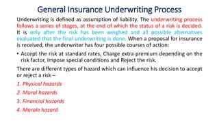 General Insurance Underwriting Process
Underwriting is defined as assumption of liability. The underwriting process
follows a series of stages, at the end of which the status of a risk is decided.
It is only after the risk has been weighed and all possible alternatives
evaluated that the final underwriting is done. When a proposal for insurance
is received, the underwriter has four possible courses of action:
• Accept the risk at standard rates, Charge extra premium depending on the
risk factor, Impose special conditions and Reject the risk.
There are different types of hazard which can influence his decision to accept
or reject a risk ─
1. Physical hazards
2. Moral hazards
3. Financial hazards
4. Morale hazard
 