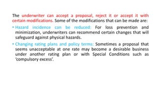 The underwriter can accept a proposal, reject it or accept it with
certain modifications. Some of the modifications that can be made are:
• Hazard incidence can be reduced: For loss prevention and
minimization, underwriters can recommend certain changes that will
safeguard against physical hazards.
• Changing rating plans and policy terms: Sometimes a proposal that
seems unacceptable at one rate may become a desirable business
under another rating plan or with Special Conditions such as
‘compulsory excess’.
 
