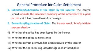 General Procedure for Claim Settlement
1. Intimation/Submission of the Claim by the Insured: The insured
would intimate the insurance company of the occurrence of a peril
or risk which has caused loss of or damage.
2. Evaluation/Registration of Claim: The insurer would briefly initiate
process check –
(i) Whether the policy has been issued by the insurer
(ii) Whether the policy is in existence
(iii) Whether correct premium has been received by the insurer
(iv) Whether the peril causing loss/damage is an insured peril
 