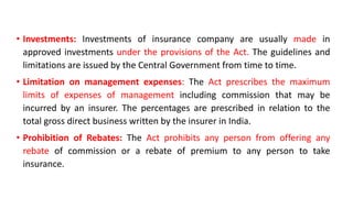 • Investments: Investments of insurance company are usually made in
approved investments under the provisions of the Act. The guidelines and
limitations are issued by the Central Government from time to time.
• Limitation on management expenses: The Act prescribes the maximum
limits of expenses of management including commission that may be
incurred by an insurer. The percentages are prescribed in relation to the
total gross direct business written by the insurer in India.
• Prohibition of Rebates: The Act prohibits any person from offering any
rebate of commission or a rebate of premium to any person to take
insurance.
 