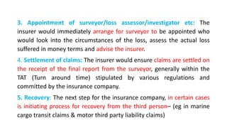3. Appointment of surveyor/loss assessor/investigator etc: The
insurer would immediately arrange for surveyor to be appointed who
would look into the circumstances of the loss, assess the actual loss
suffered in money terms and advise the insurer.
4. Settlement of claims: The insurer would ensure claims are settled on
the receipt of the final report from the surveyor, generally within the
TAT (Turn around time) stipulated by various regulations and
committed by the insurance company.
5. Recovery: The next step for the insurance company, in certain cases
is initiating process for recovery from the third person– (eg in marine
cargo transit claims & motor third party liability claims)
 