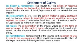 Settlement of Claims
(a) Repair & replacement: The insurer has the option of repairing
and/or replacing the damaged or destroyed property. Only conditions
would be that the cost of repair/replacement will not exceed the sum
insured.
(b) Replacement: In Total loss, the subject matter is totally destroyed
and the insurer, subject to applicable terms and conditions agrees to
replace the same. Constructive Total Loss cost of recovery and/or
salvage would be more than the cost of the goods itself.
(c) Repair: The compensation by the insurer would be in the form of
cost of repairs to the subject matter damaged by the insured peril,
subject to the maximum level of indemnity (sum insured) under the
policy.
(d) Reinstatement: Reinstatement of the insured to the position he was
in prior to the loss occurrence. Here new items are replaced in place of
damaged ones even if the original items were not new.
 
