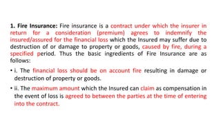 1. Fire Insurance: Fire insurance is a contract under which the insurer in
return for a consideration (premium) agrees to indemnify the
insured/assured for the financial loss which the Insured may suffer due to
destruction of or damage to property or goods, caused by fire, during a
specified period. Thus the basic ingredients of Fire Insurance are as
follows:
• i. The financial loss should be on account fire resulting in damage or
destruction of property or goods.
• ii. The maximum amount which the Insured can claim as compensation in
the event of loss is agreed to between the parties at the time of entering
into the contract.
 