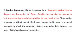 2. Marine Insurance: Marine Insurance is an Insurance against loss or
damage or destruction of Cargo, freight, merchandise or means or
instruments of transportation whether by sea, land or air. Thus marine
insurance provides indemnity for loss or damage to ship, cargo or mode of
transport by which the property is taken, acquired or held between the
point of Origin and point of destination.
 