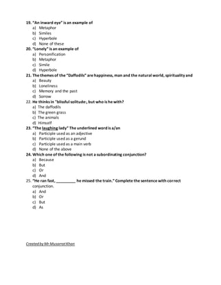 19. “An inward eye” is an example of
a) Metaphor
b) Similes
c) Hyperbole
d) None of these
20. “Lonely” is an example of
a) Personification
b) Metaphor
c) Simile
d) Hyperbole
21. The themes of the “Daffodils” are happiness, man and the natural world, spirituality and
a) Beauty
b) Loneliness
c) Memory and the past
d) Sorrow
22. He thinks in "blissful solitude:, but who is he with?
a) The daffodils
b) The green grass
c) The animals
d) Himself
23. “The laughing lady” The underlined word is a/an
a) Participle used as an adjective
b) Participle used as a gerund
c) Participle used as a main verb
d) None of the above
24. Which one of the following is not a subordinating conjunction?
a) Because
b) But
c) Or
d) And
25. “He ran fast, _________ he missed the train.” Complete the sentence with correct
conjunction.
a) And
b) Or
c) But
d) As
Created by Mr MusarratKhan
 