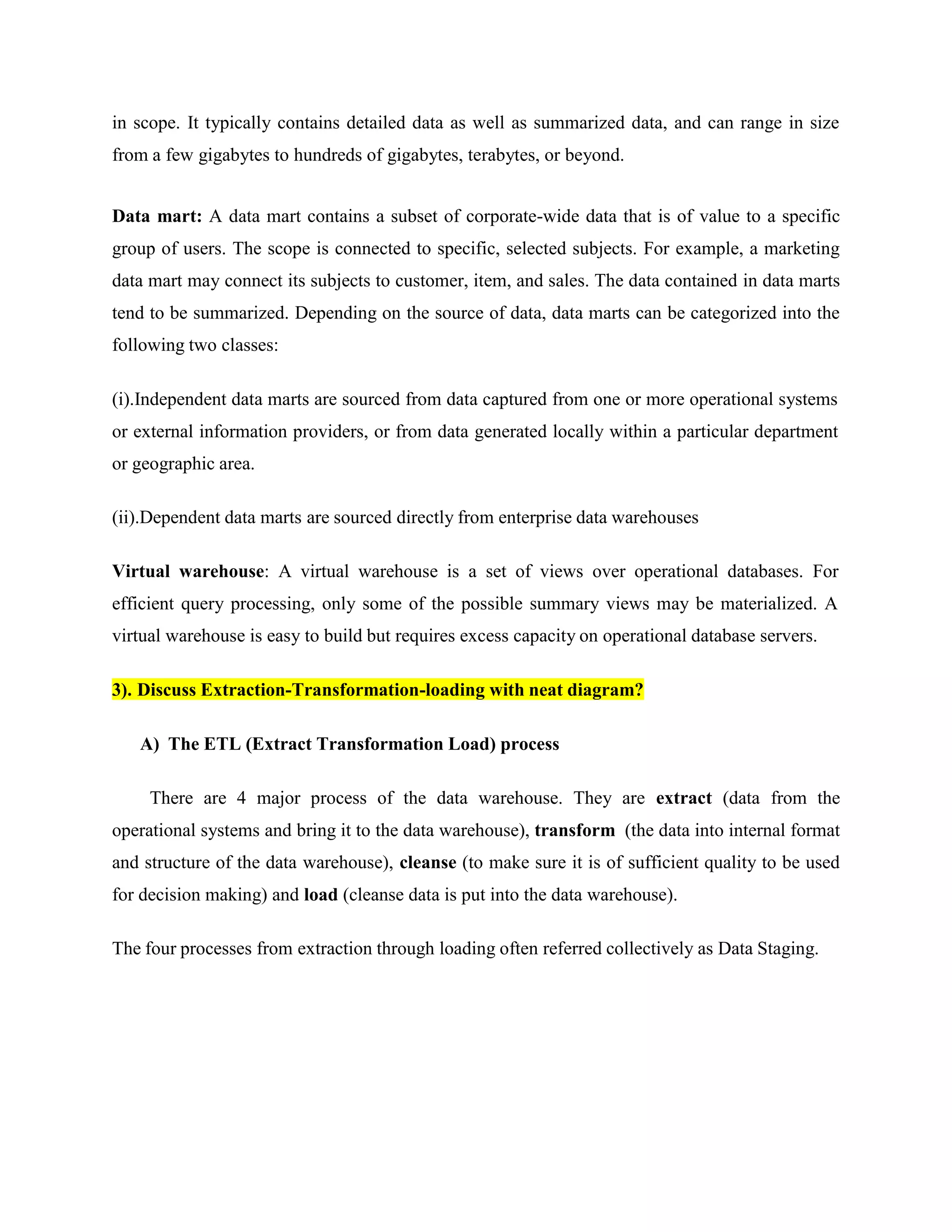 in scope. It typically contains detailed data as well as summarized data, and can range in size
from a few gigabytes to hundreds of gigabytes, terabytes, or beyond.
Data mart: A data mart contains a subset of corporate-wide data that is of value to a specific
group of users. The scope is connected to specific, selected subjects. For example, a marketing
data mart may connect its subjects to customer, item, and sales. The data contained in data marts
tend to be summarized. Depending on the source of data, data marts can be categorized into the
following two classes:
(i).Independent data marts are sourced from data captured from one or more operational systems
or external information providers, or from data generated locally within a particular department
or geographic area.
(ii).Dependent data marts are sourced directly from enterprise data warehouses
Virtual warehouse: A virtual warehouse is a set of views over operational databases. For
efficient query processing, only some of the possible summary views may be materialized. A
virtual warehouse is easy to build but requires excess capacity on operational database servers.
3). Discuss Extraction-Transformation-loading with neat diagram?
A) The ETL (Extract Transformation Load) process
There are 4 major process of the data warehouse. They are extract (data from the
operational systems and bring it to the data warehouse), transform (the data into internal format
and structure of the data warehouse), cleanse (to make sure it is of sufficient quality to be used
for decision making) and load (cleanse data is put into the data warehouse).
The four processes from extraction through loading often referred collectively as Data Staging.
 