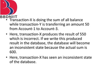 • Transaction-X is doing the sum of all balance
while transaction-Y is transferring an amount 50
from Account-1 to Account-3.
• Here, transaction-X produces the result of 550
which is incorrect. If we write this produced
result in the database, the database will become
an inconsistent state because the actual sum is
600.
• Here, transaction-X has seen an inconsistent state
of the database.
 