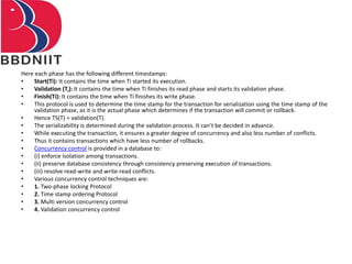 Here each phase has the following different timestamps:
• Start(Ti): It contains the time when Ti started its execution.
• Validation (Ti): It contains the time when Ti finishes its read phase and starts its validation phase.
• Finish(Ti): It contains the time when Ti finishes its write phase.
• This protocol is used to determine the time stamp for the transaction for serialization using the time stamp of the
validation phase, as it is the actual phase which determines if the transaction will commit or rollback.
• Hence TS(T) = validation(T).
• The serializability is determined during the validation process. It can't be decided in advance.
• While executing the transaction, it ensures a greater degree of concurrency and also less number of conflicts.
• Thus it contains transactions which have less number of rollbacks.
• Concurrency control is provided in a database to:
• (i) enforce isolation among transactions.
• (ii) preserve database consistency through consistency preserving execution of transactions.
• (iii) resolve read-write and write-read conflicts.
• Various concurrency control techniques are:
• 1. Two-phase locking Protocol
• 2. Time stamp ordering Protocol
• 3. Multi version concurrency control
• 4. Validation concurrency control
 
