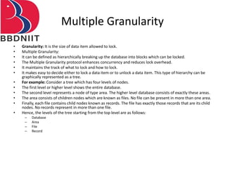 Multiple Granularity
• Granularity: It is the size of data item allowed to lock.
• Multiple Granularity:
• It can be defined as hierarchically breaking up the database into blocks which can be locked.
• The Multiple Granularity protocol enhances concurrency and reduces lock overhead.
• It maintains the track of what to lock and how to lock.
• It makes easy to decide either to lock a data item or to unlock a data item. This type of hierarchy can be
graphically represented as a tree.
• For example: Consider a tree which has four levels of nodes.
• The first level or higher level shows the entire database.
• The second level represents a node of type area. The higher level database consists of exactly these areas.
• The area consists of children nodes which are known as files. No file can be present in more than one area.
• Finally, each file contains child nodes known as records. The file has exactly those records that are its child
nodes. No records represent in more than one file.
• Hence, the levels of the tree starting from the top level are as follows:
– Database
– Area
– File
– Record
 