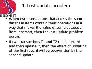 1. Lost update problem
• When two transactions that access the same
database items contain their operations in a
way that makes the value of some database
item incorrect, then the lost update problem
occurs.
• If two transactions T1 and T2 read a record
and then update it, then the effect of updating
of the first record will be overwritten by the
second update.
 
