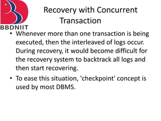 Recovery with Concurrent
Transaction
• Whenever more than one transaction is being
executed, then the interleaved of logs occur.
During recovery, it would become difficult for
the recovery system to backtrack all logs and
then start recovering.
• To ease this situation, 'checkpoint' concept is
used by most DBMS.
 