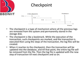 Checkpoint
• The checkpoint is a type of mechanism where all the previous logs
are removed from the system and permanently stored in the
storage disk.
• The checkpoint is like a bookmark. While the execution of the
transaction, such checkpoints are marked, and the transaction is
executed then using the steps of the transaction, the log files will be
created.
• When it reaches to the checkpoint, then the transaction will be
updated into the database, and till that point, the entire log file will
be removed from the file. Then the log file is updated with the new
step of transaction till next checkpoint and so on.
 