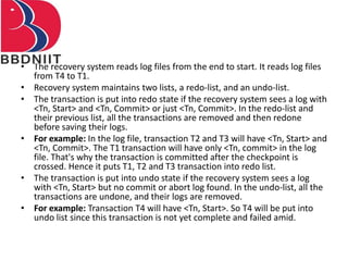 • The recovery system reads log files from the end to start. It reads log files
from T4 to T1.
• Recovery system maintains two lists, a redo-list, and an undo-list.
• The transaction is put into redo state if the recovery system sees a log with
<Tn, Start> and <Tn, Commit> or just <Tn, Commit>. In the redo-list and
their previous list, all the transactions are removed and then redone
before saving their logs.
• For example: In the log file, transaction T2 and T3 will have <Tn, Start> and
<Tn, Commit>. The T1 transaction will have only <Tn, commit> in the log
file. That's why the transaction is committed after the checkpoint is
crossed. Hence it puts T1, T2 and T3 transaction into redo list.
• The transaction is put into undo state if the recovery system sees a log
with <Tn, Start> but no commit or abort log found. In the undo-list, all the
transactions are undone, and their logs are removed.
• For example: Transaction T4 will have <Tn, Start>. So T4 will be put into
undo list since this transaction is not yet complete and failed amid.
 