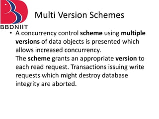 Multi Version Schemes
• A concurrency control scheme using multiple
versions of data objects is presented which
allows increased concurrency.
The scheme grants an appropriate version to
each read request. Transactions issuing write
requests which might destroy database
integrity are aborted.
 